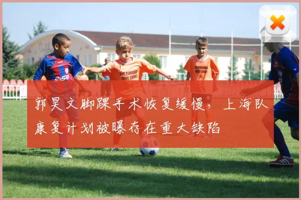 郭昊文脚踝手术恢复缓慢，上海队康复计划被曝存在重大缺陷