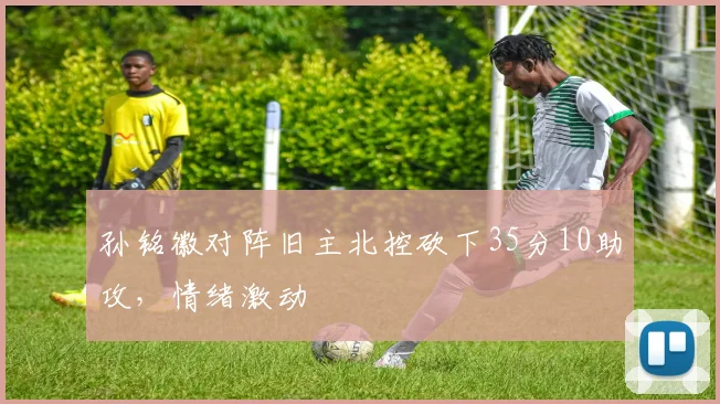 孙铭徽对阵旧主北控砍下35分10助攻，情绪激动